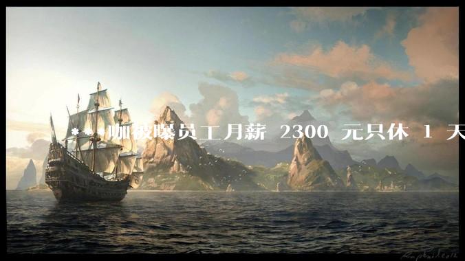 ***咖被曝员工月薪 2300 元只休 1 天，这样的薪资和工作条件是否合理？